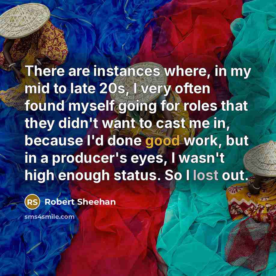 “There are instances where, in my mid to late 20s, I very often found myself going for roles that they didn't want to cast me in, because I'd done good work, but in a producer's eyes, I wasn't high enough status. So I lost out.” quote by Robert Sheehan