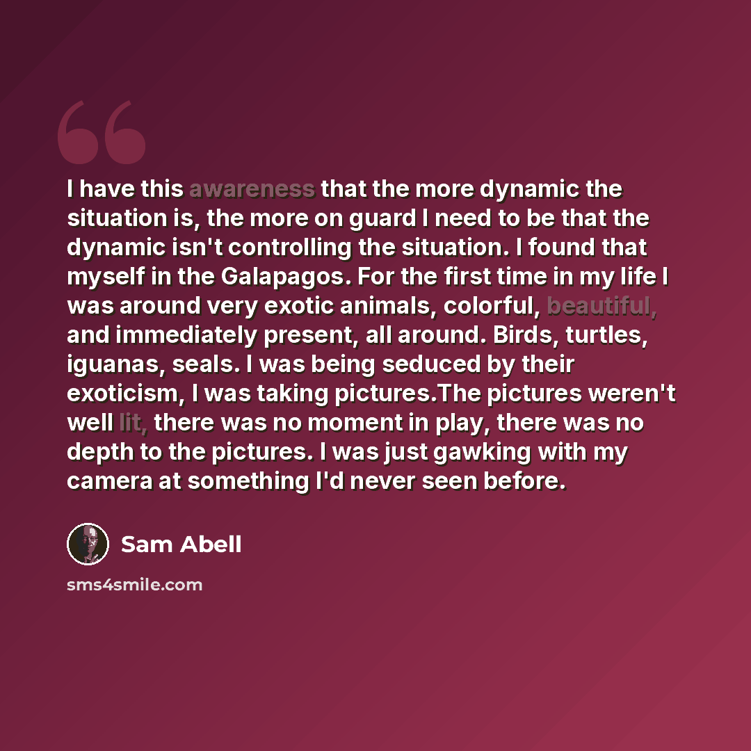 “I have this awareness that the more dynamic the situation is, the more on guard I need to be that the dynamic isn't controlling the situation. I found that myself in the Galapagos. For the first time in my life I was around very exotic animals, colorful, beautiful, and immediately present, all…” quote by Sam Abell