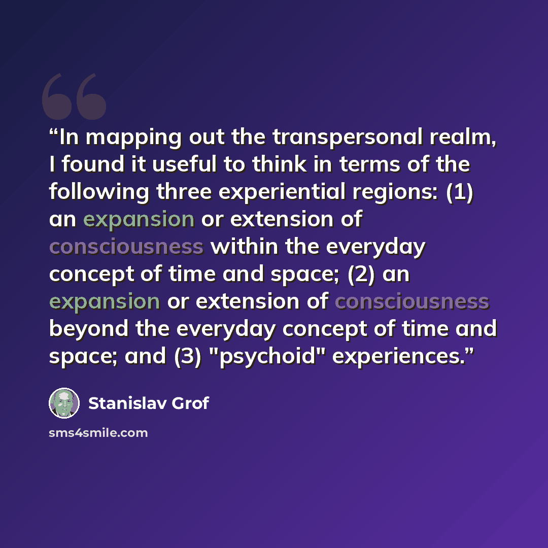 “In mapping out the transpersonal realm, I found it useful to think in terms of the following three experiential regions: (1) an expansion or extension of consciousness within the everyday concept of time and space; (2) an expansion or extension of consciousness beyond the everyday concept of time…” quote by Stanislav Grof