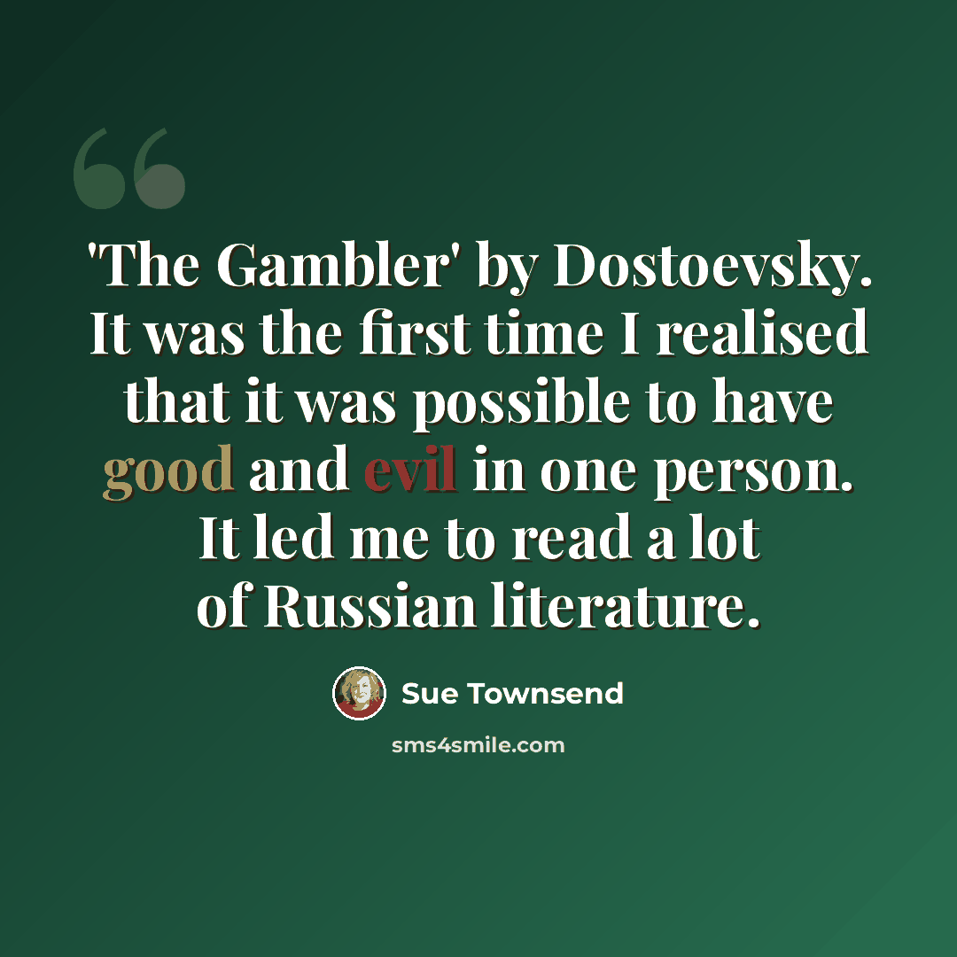 “'The Gambler' by Dostoevsky. It was the first time I realised that it was possible to have good and evil in one person. It led me to read a lot of Russian literature.” quote by Sue Townsend