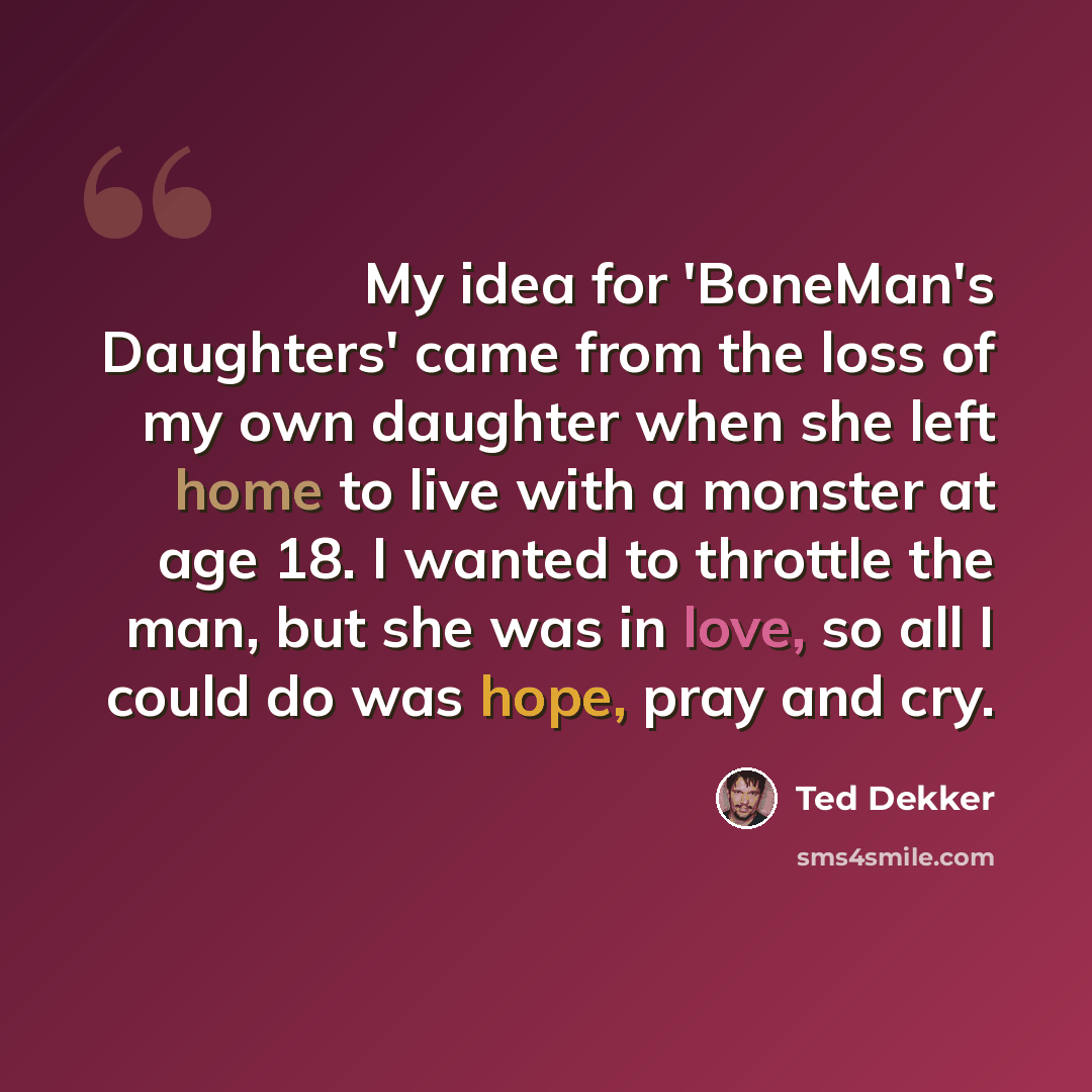“My idea for 'BoneMan's Daughters' came from the loss of my own daughter when she left home to live with a monster at age 18. I wanted to throttle the man, but she was in love, so all I could do was hope, pray and cry.” quote by Ted Dekker