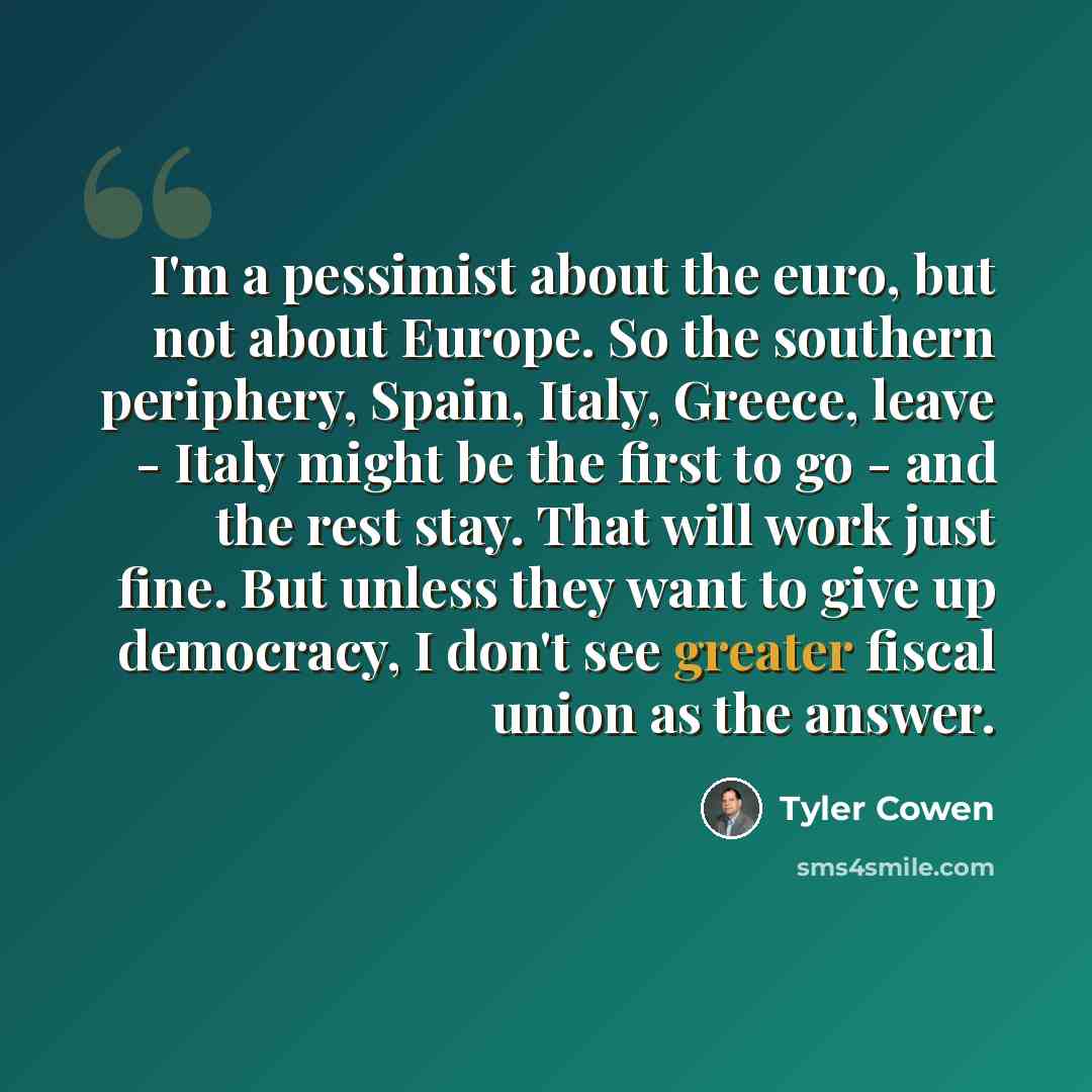“I'm a pessimist about the euro, but not about Europe. So the southern periphery, Spain, Italy, Greece, leave - Italy might be the first to go - and the rest stay. That will work just fine. But unless they want to give up democracy, I don't see greater fiscal union as the answer.” quote by Tyler Cowen