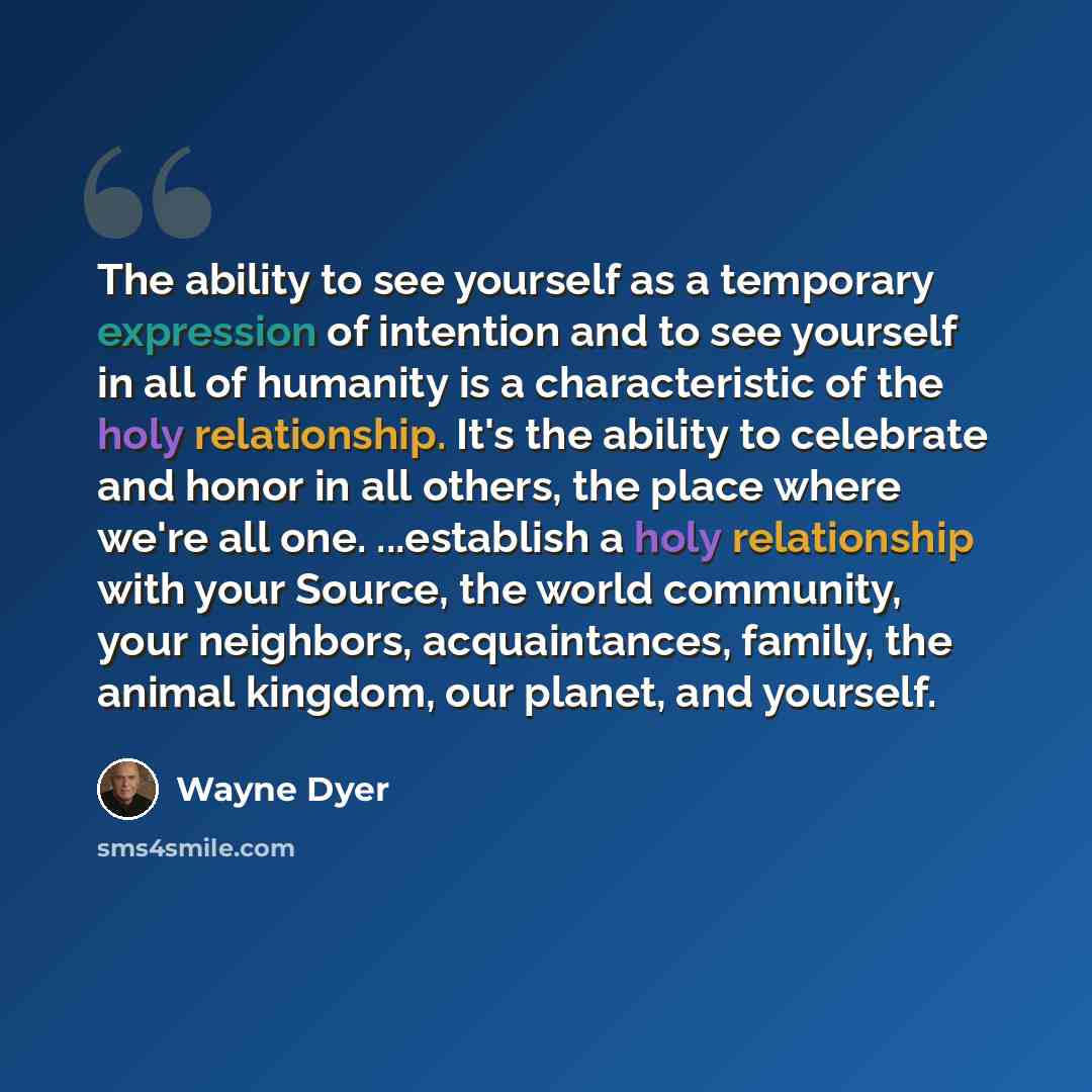 “The ability to see yourself as a temporary expression of intention and to see yourself in all of humanity is a characteristic of the holy relationship. It's the ability to celebrate and honor in all others, the place where we're all one. ...establish a holy relationship with your Source, the world…” quote by Wayne Dyer