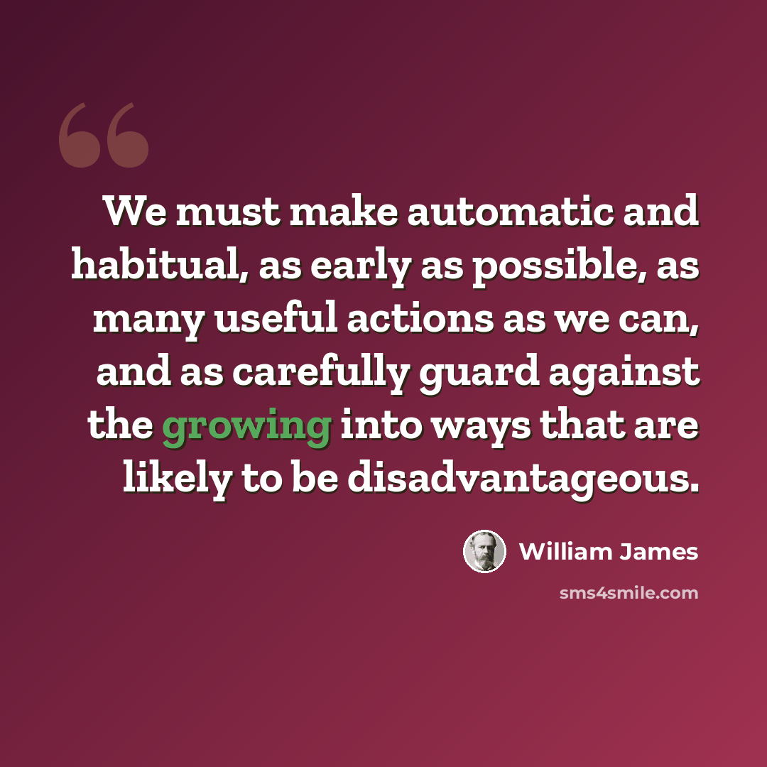 “We must make automatic and habitual, as early as possible, as many useful actions as we can, and as carefully guard against the growing into ways that are likely to be disadvantageous.” quote by William James