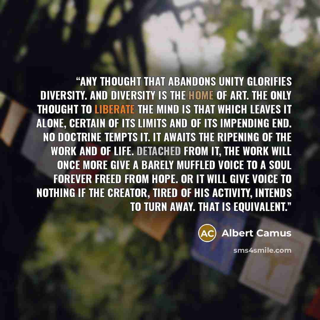 “Any thought that abandons unity glorifies diversity. And diversity is the home of art. The only thought to liberate the mind is that which leaves it alone, certain of its limits and of its impending end. No doctrine tempts it. It awaits the ripening of the work and of life. Detached from it, the…” quote by Albert Camus