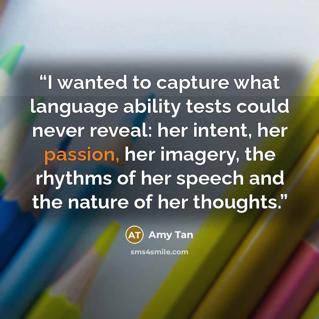 “I wanted to capture what language ability tests could never reveal: her intent, her passion, her imagery, the rhythms of her speech and the nature of her thoughts.” quote by Amy Tan