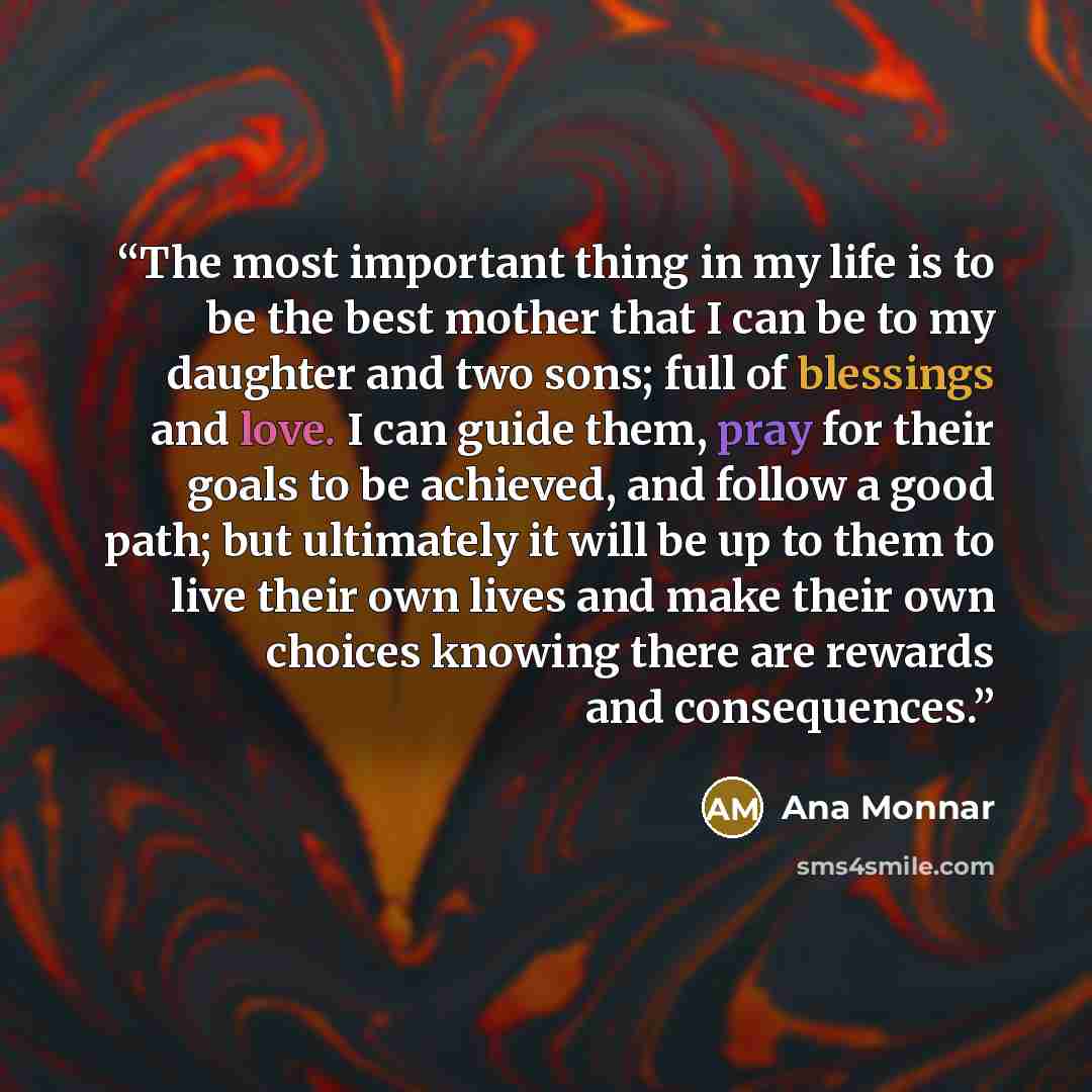 “The most important thing in my life is to be the best mother that I can be to my daughter and two sons; full of blessings and love. I can guide them, pray for their goals to be achieved, and follow a good path; but ultimately it will be up to them to live their own lives and make their own choices…” quote by Ana Monnar