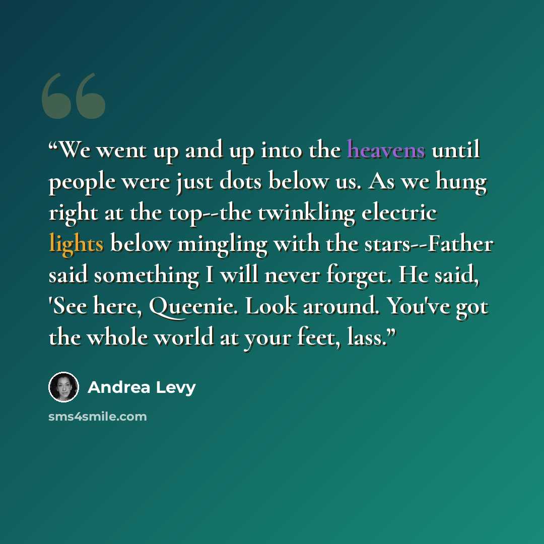 “We went up and up into the heavens until people were just dots below us. As we hung right at the top--the twinkling electric lights below mingling with the stars--Father said something I will never forget. He said, 'See here, Queenie. Look around. You've got the whole world at your feet, lass.” quote by Andrea Levy