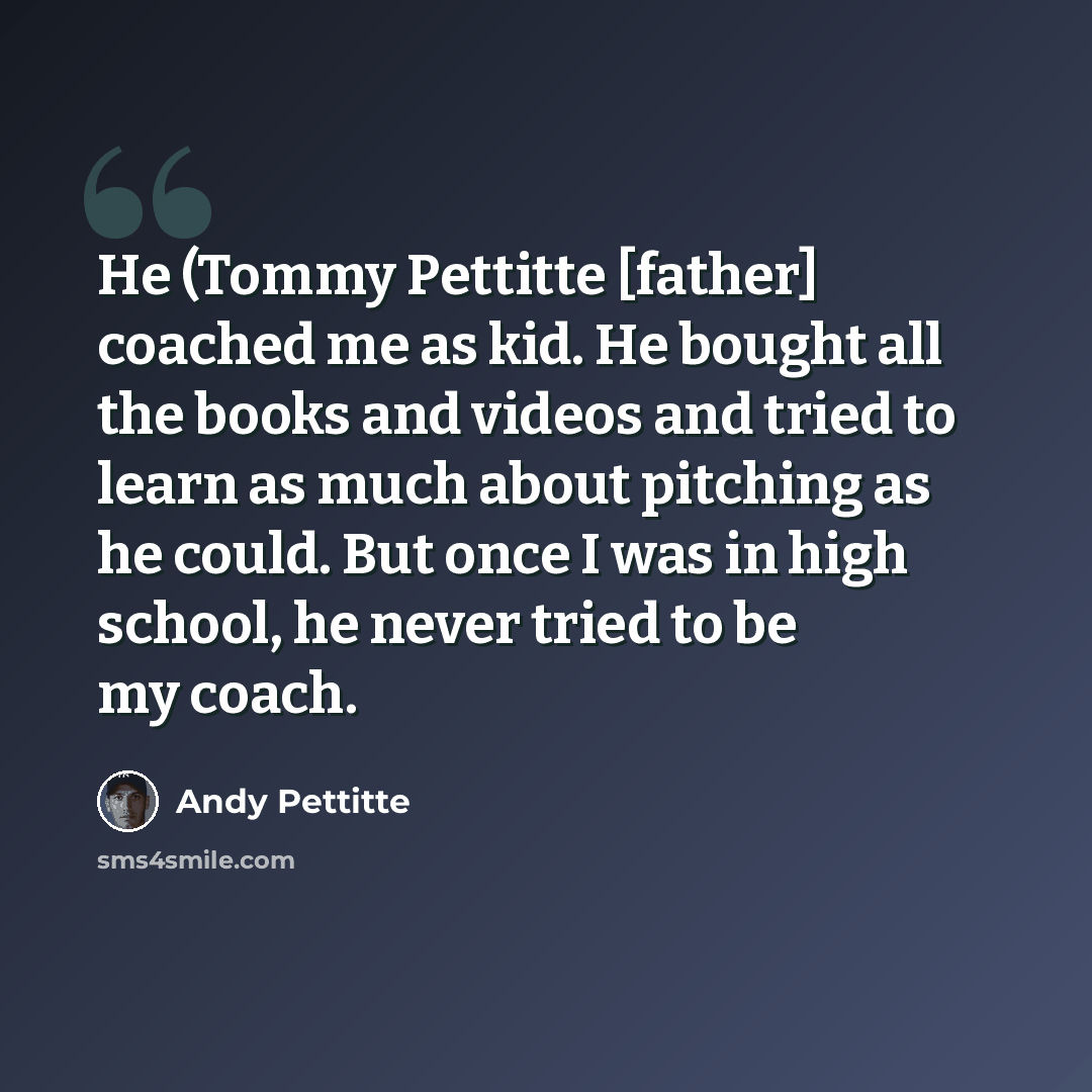 “He (Tommy Pettitte [father] coached me as kid. He bought all the books and videos and tried to learn as much about pitching as he could. But once I was in high school, he never tried to be my coach.” quote by Andy Pettitte