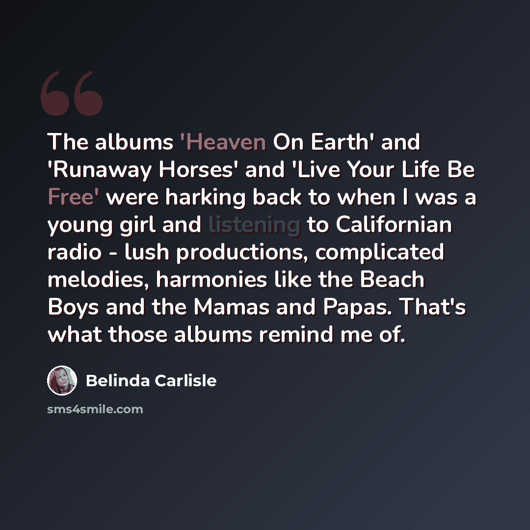 “The albums 'Heaven On Earth' and 'Runaway Horses' and 'Live Your Life Be Free' were harking back to when I was a young girl and listening to Californian radio - lush productions, complicated melodies, harmonies like the Beach Boys and the Mamas and Papas. That's what those albums remind me of.” quote by Belinda Carlisle