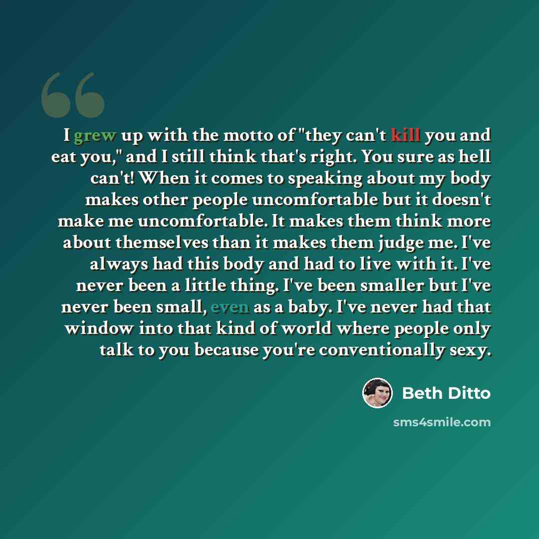 “I grew up with the motto of "they can't kill you and eat you," and I still think that's right. You sure as hell can't! When it comes to speaking about my body makes other people uncomfortable but it doesn't make me uncomfortable. It makes them think more about themselves than it makes them judge…” quote by Beth Ditto