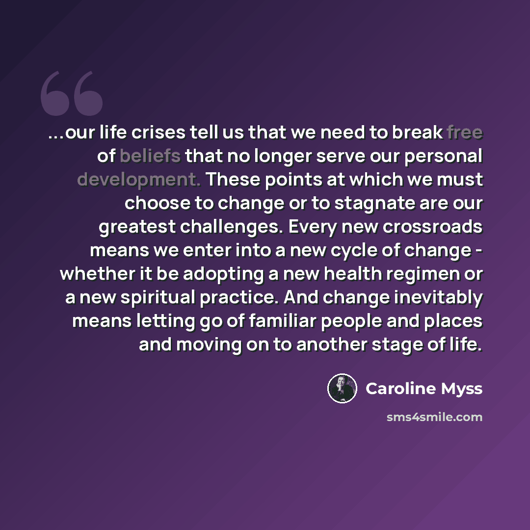 “...our life crises tell us that we need to break free of beliefs that no longer serve our personal development. These points at which we must choose to change or to stagnate are our greatest challenges. Every new crossroads means we enter into a new cycle of change - whether it be adopting a new…” quote by Caroline Myss