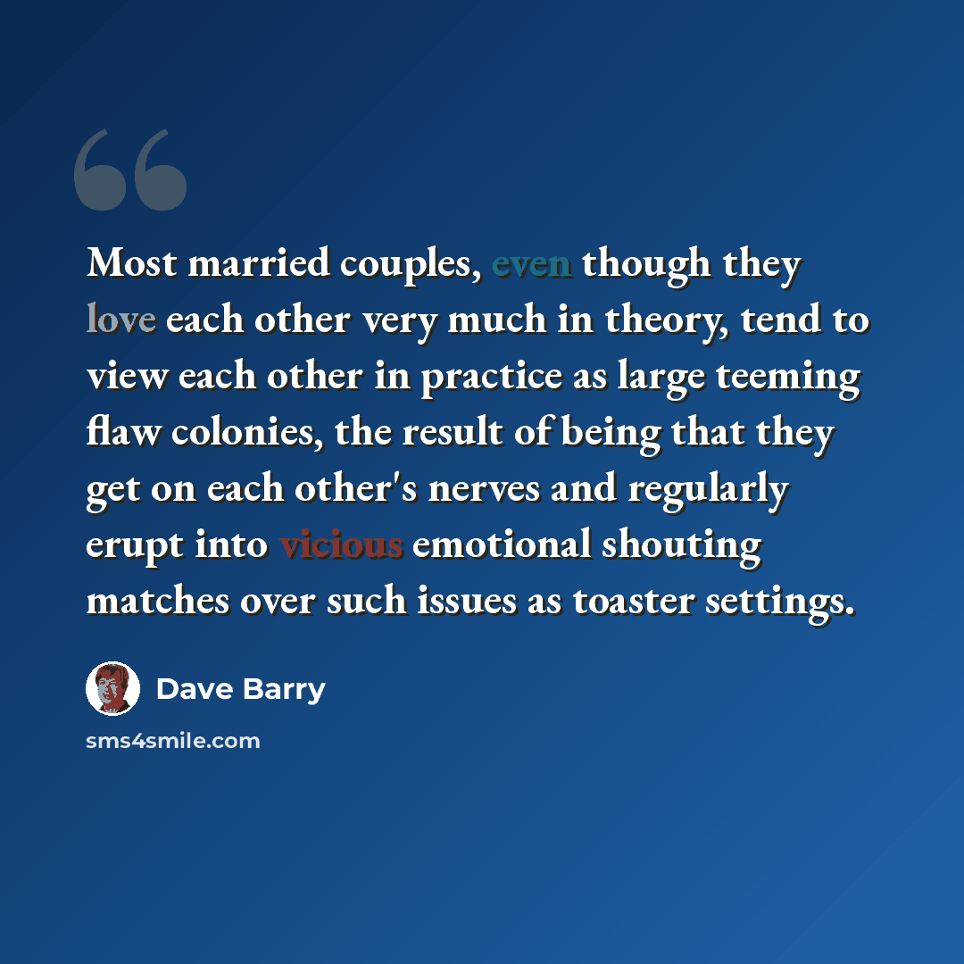 “Most married couples, even though they love each other very much in theory, tend to view each other in practice as large teeming flaw colonies, the result of being that they get on each other's nerves and regularly erupt into vicious emotional shouting matches over such issues as toaster settings.” quote by Dave Barry