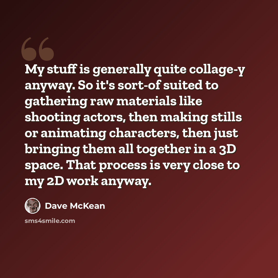 “My stuff is generally quite collage-y anyway. So it's sort-of suited to gathering raw materials like shooting actors, then making stills or animating characters, then just bringing them all together in a 3D space. That process is very close to my 2D work anyway.” quote by Dave McKean