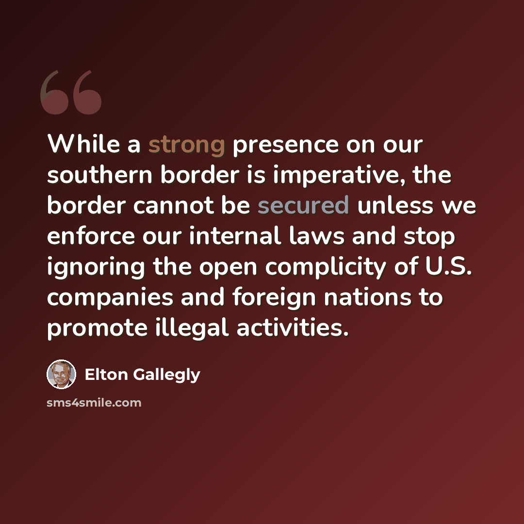 “While a strong presence on our southern border is imperative, the border cannot be secured unless we enforce our internal laws and stop ignoring the open complicity of U.S. companies and foreign nations to promote illegal activities.” quote by Elton Gallegly