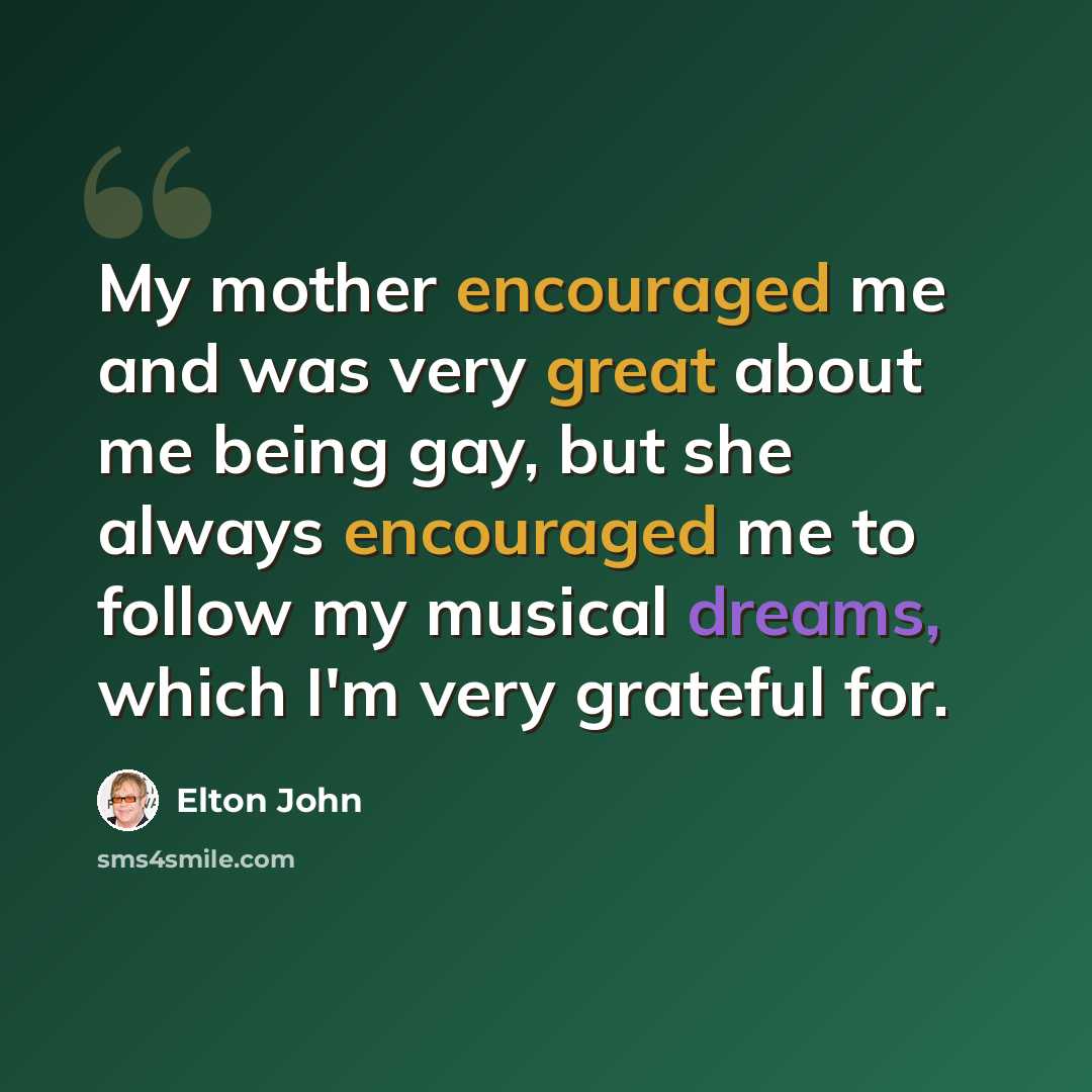 “My mother encouraged me and was very great about me being gay, but she always encouraged me to follow my musical dreams, which I'm very grateful for.” quote by Elton John