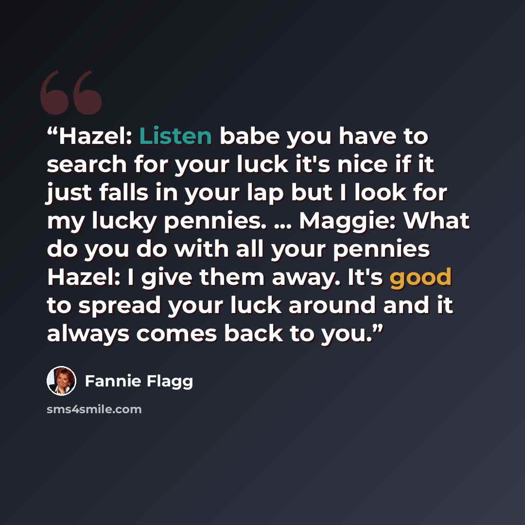 “Hazel: Listen babe you have to search for your luck it's nice if it just falls in your lap but I look for my lucky pennies. ... Maggie: What do you do with all your pennies Hazel: I give them away. It's good to spread your luck around and it always comes back to you.” quote by Fannie Flagg
