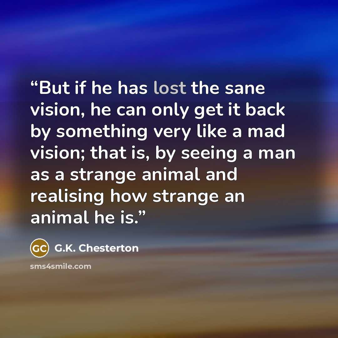 “But if he has lost the sane vision, he can only get it back by something very like a mad vision; that is, by seeing a man as a strange animal and realising how strange an animal he is.” quote by G.K. Chesterton
