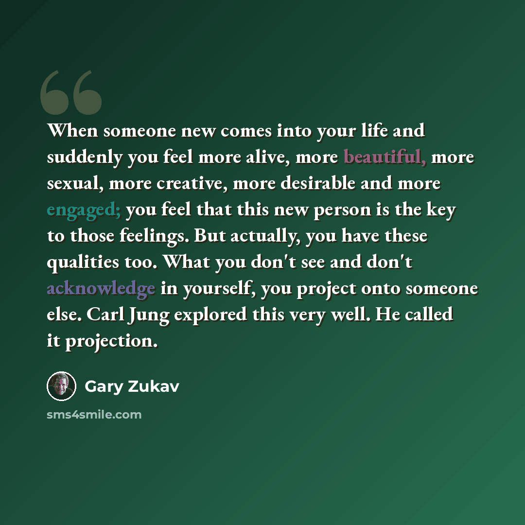 “When someone new comes into your life and suddenly you feel more alive, more beautiful, more sexual, more creative, more desirable and more engaged; you feel that this new person is the key to those feelings. But actually, you have these qualities too. What you don't see and don't acknowledge in…” quote by Gary Zukav