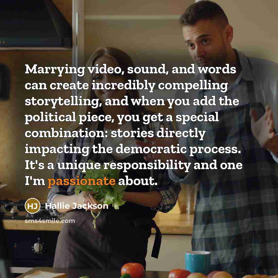 “Marrying video, sound, and words can create incredibly compelling storytelling, and when you add the political piece, you get a special combination: stories directly impacting the democratic process. It's a unique responsibility and one I'm passionate about.” quote by Hallie Jackson