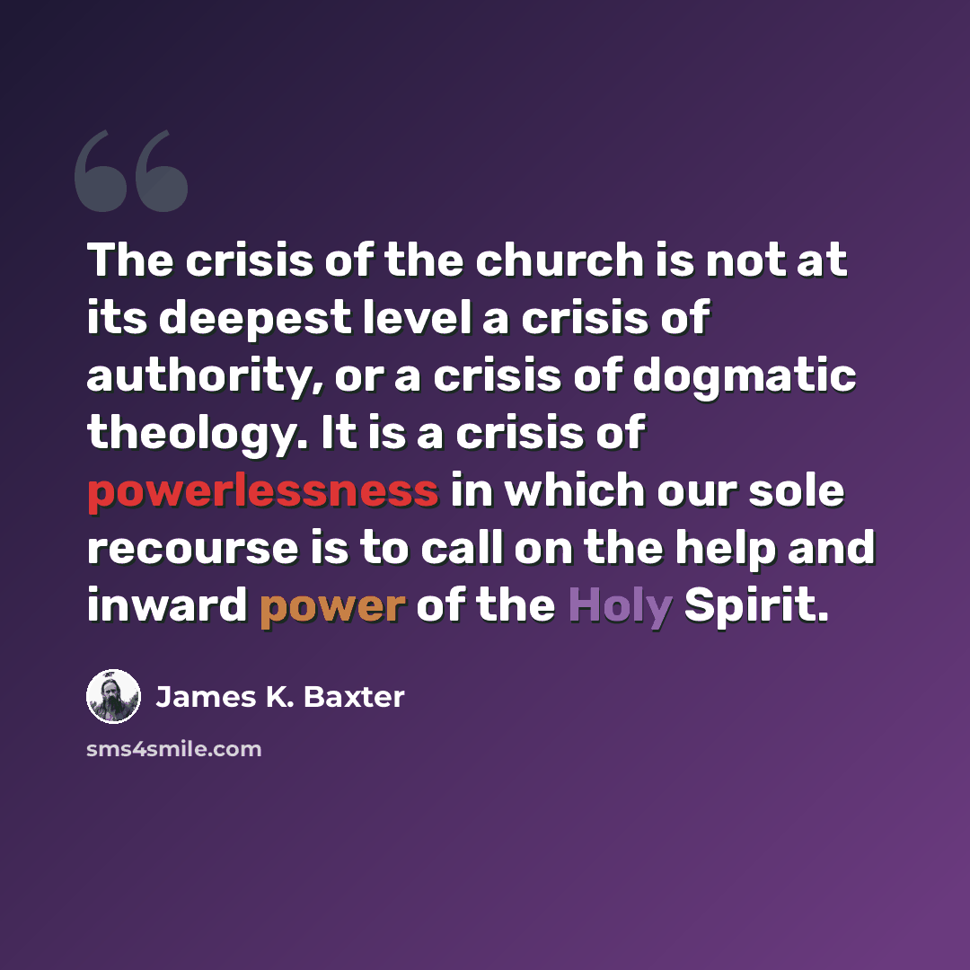 “The crisis of the church is not at its deepest level a crisis of authority, or a crisis of dogmatic theology. It is a crisis of powerlessness in which our sole recourse is to call on the help and inward power of the Holy Spirit.” quote by James K. Baxter