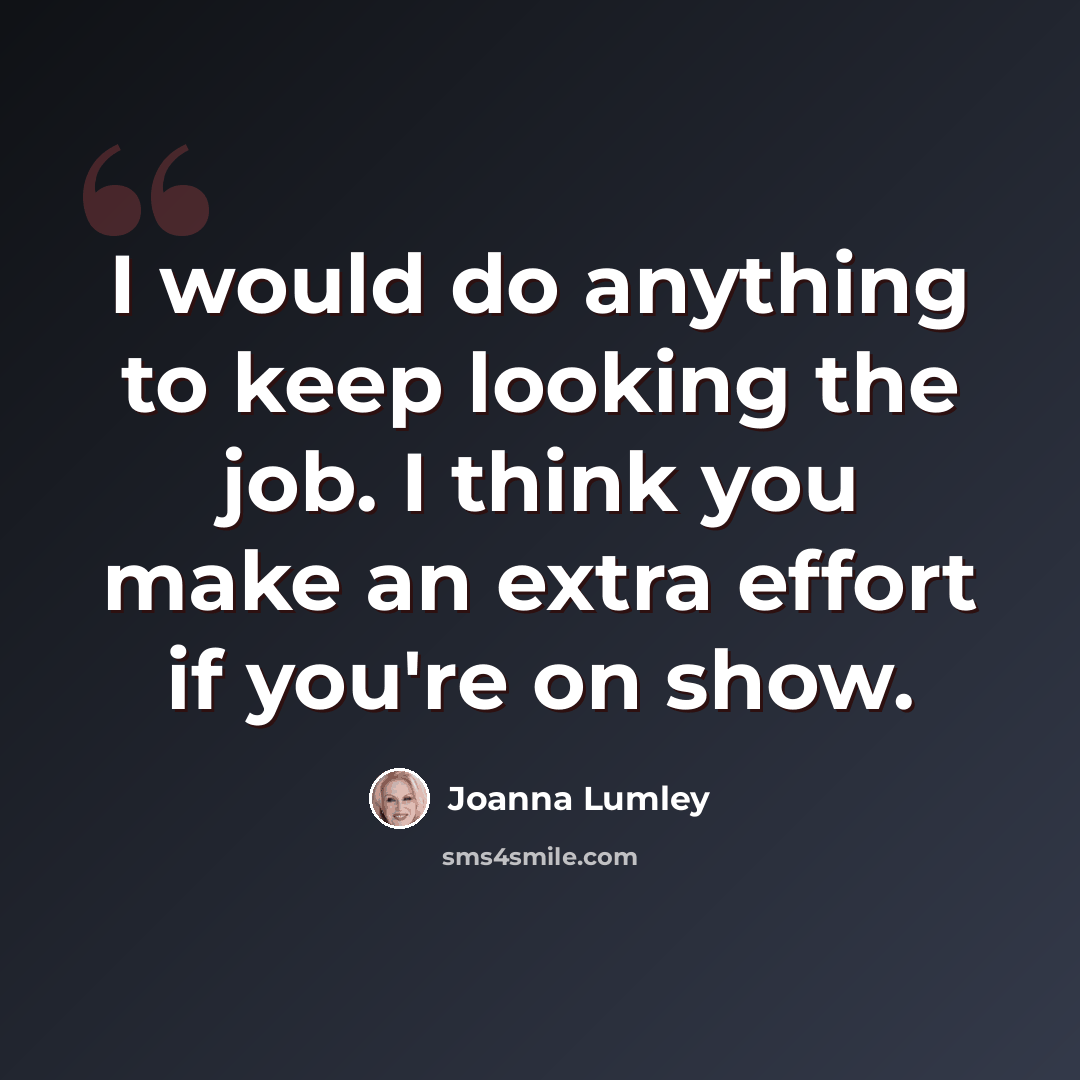 “I would do anything to keep looking the job. I think you make an extra effort if you're on show.” quote by Joanna Lumley
