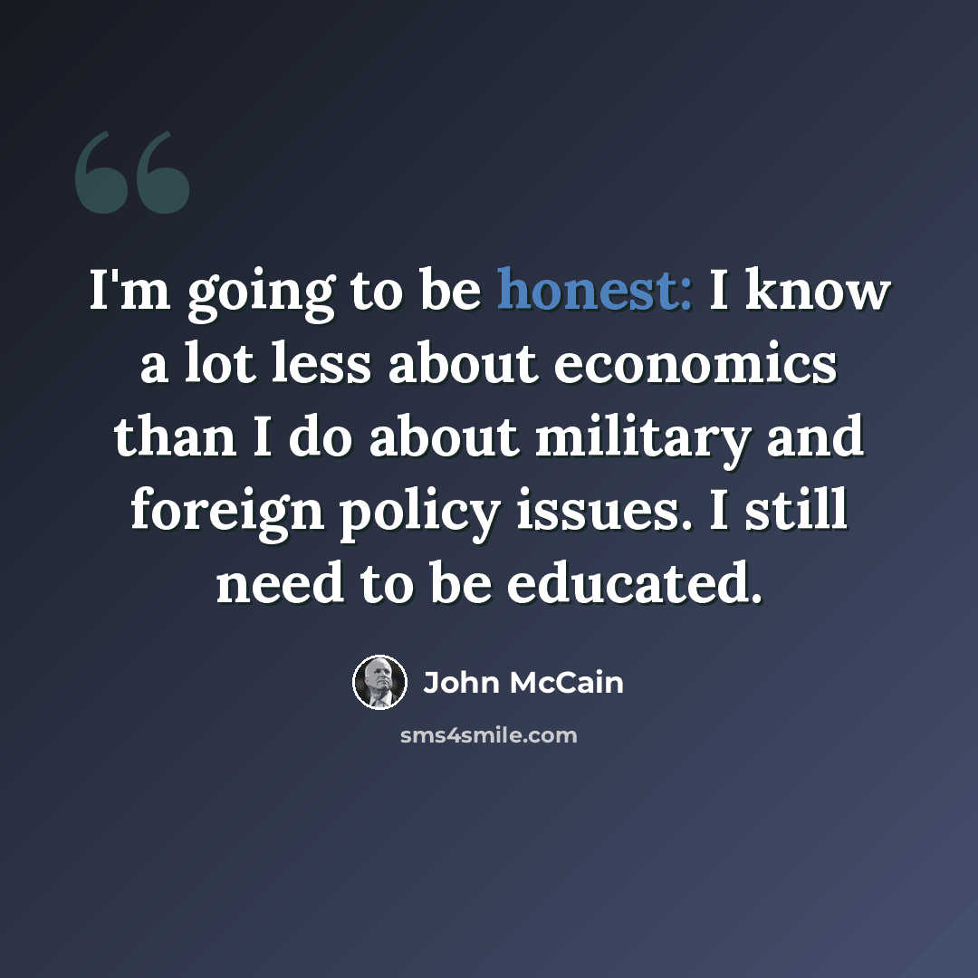 “I'm going to be honest: I know a lot less about economics than I do about military and foreign policy issues. I still need to be educated.” quote by John McCain