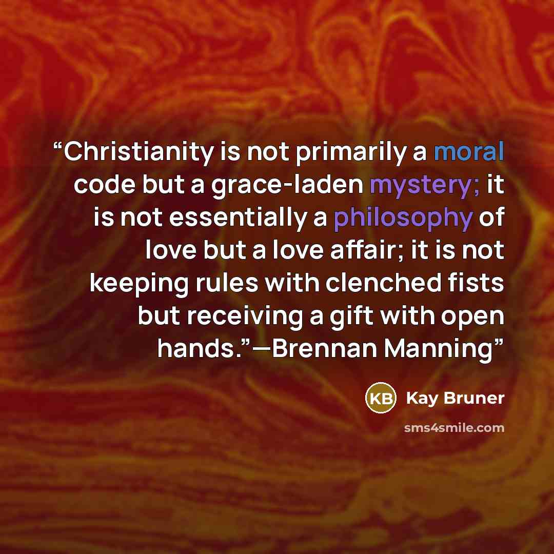 “Christianity is not primarily a moral code but a grace-laden mystery; it is not essentially a philosophy of love but a love affair; it is not keeping rules with clenched fists but receiving a gift with open hands.”—Brennan Manning” quote by Kay Bruner