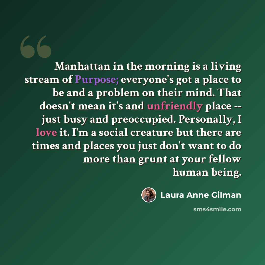 “Manhattan in the morning is a living stream of Purpose; everyone's got a place to be and a problem on their mind. That doesn't mean it's and unfriendly place -- just busy and preoccupied. Personally, I love it. I'm a social creature but there are times and places you just don't want to do more…” quote by Laura Anne Gilman