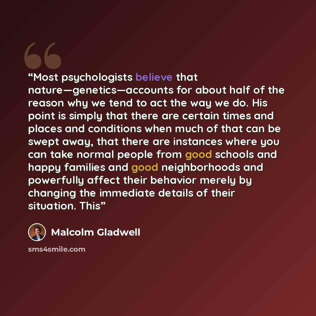 “Most psychologists believe that nature—genetics—accounts for about half of the reason why we tend to act the way we do. His point is simply that there are certain times and places and conditions when much of that can be swept away, that there are instances where you can take normal people from…” quote by Malcolm Gladwell