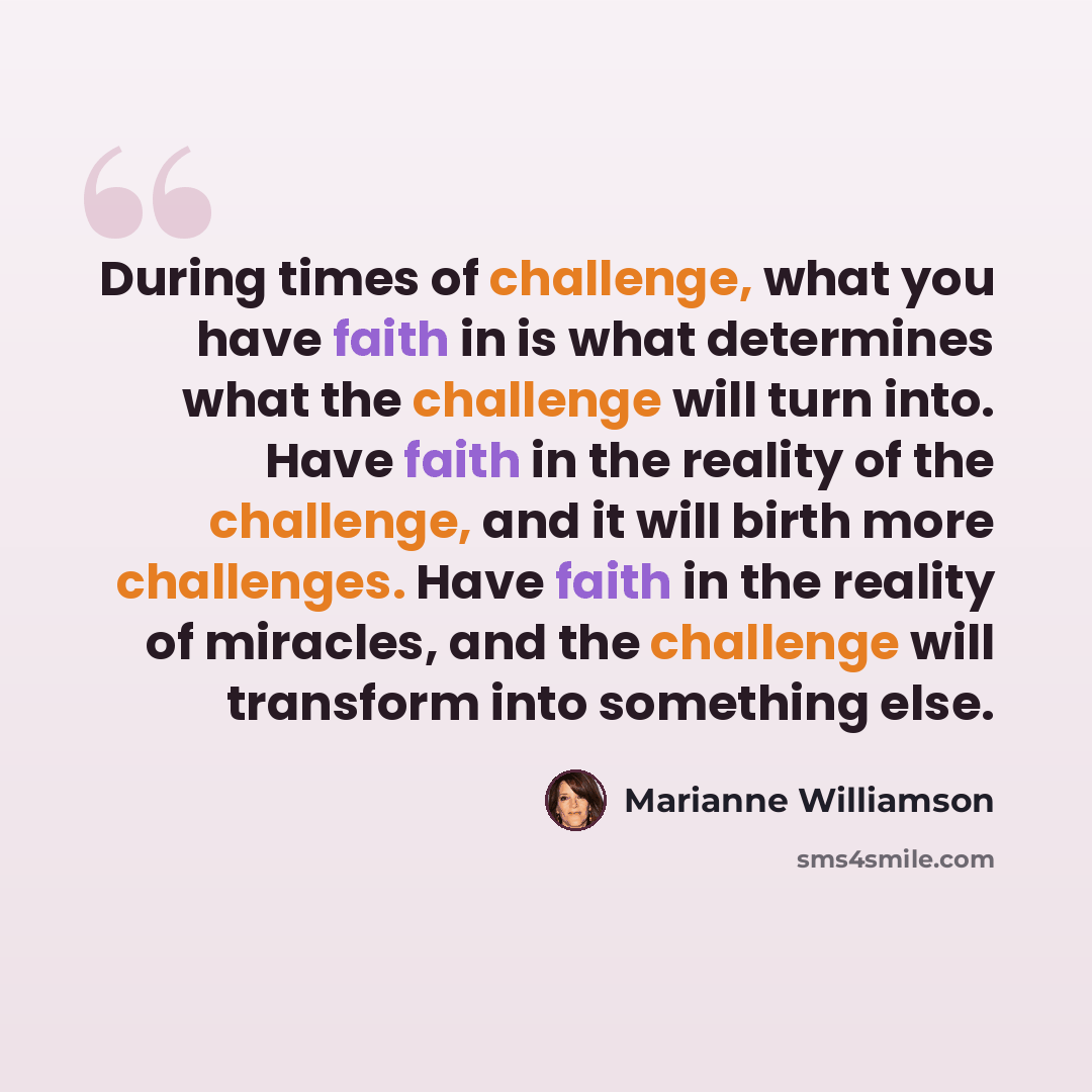 “During times of challenge, what you have faith in is what determines what the challenge will turn into. Have faith in the reality of the challenge, and it will birth more challenges. Have faith in the reality of miracles, and the challenge will transform into something else.” quote by Marianne Williamson