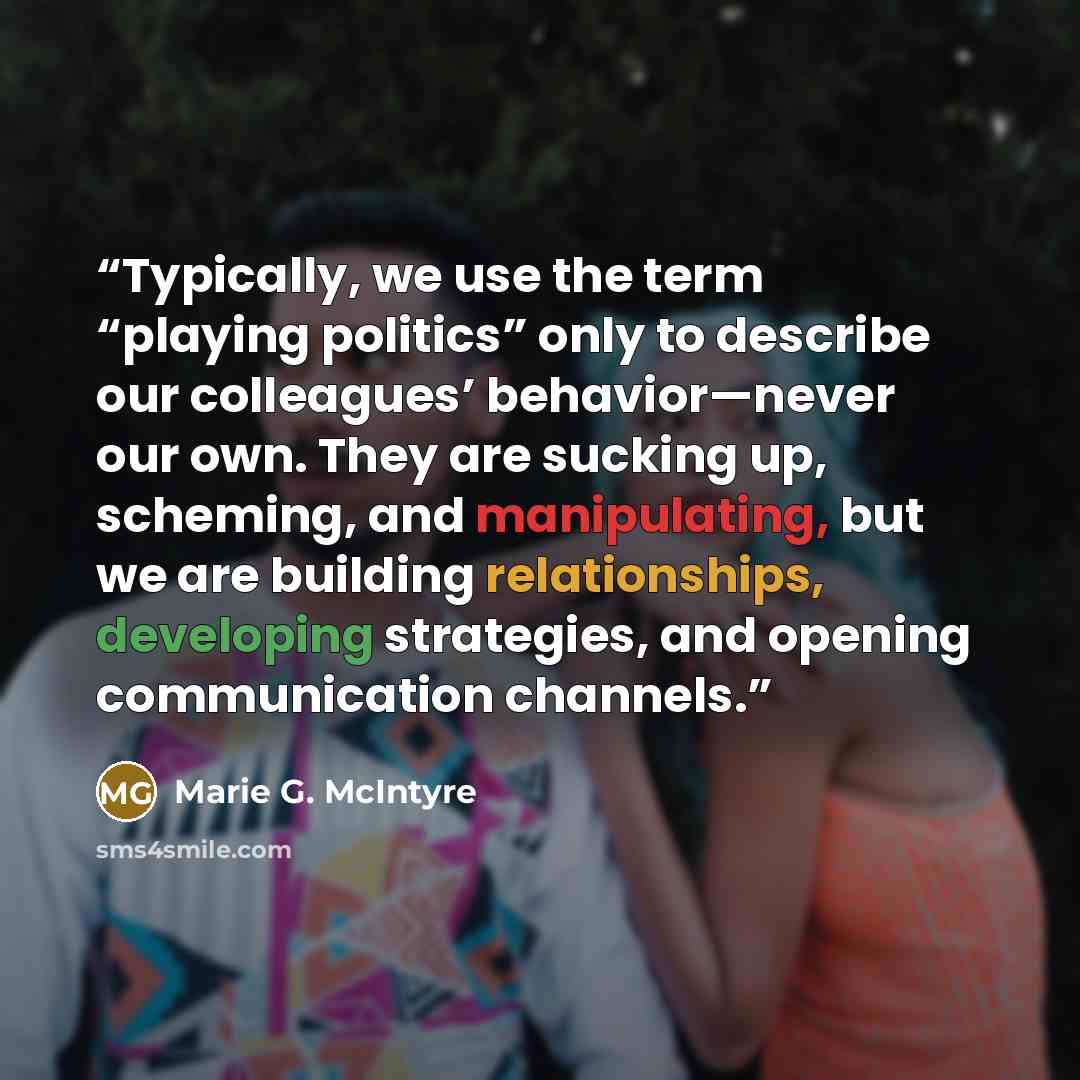 “Typically, we use the term “playing politics” only to describe our colleagues’ behavior—never our own. They are sucking up, scheming, and manipulating, but we are building relationships, developing strategies, and opening communication channels.” quote by Marie G. McIntyre