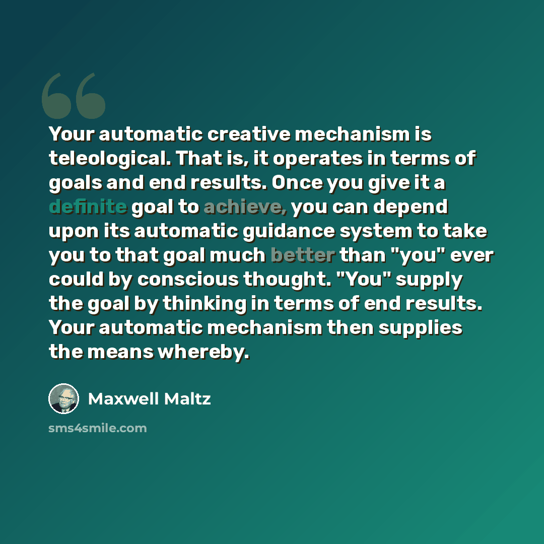 “Your automatic creative mechanism is teleological. That is, it operates in terms of goals and end results. Once you give it a definite goal to achieve, you can depend upon its automatic guidance system to take you to that goal much better than "you" ever could by conscious thought. "You" supply…” quote by Maxwell Maltz