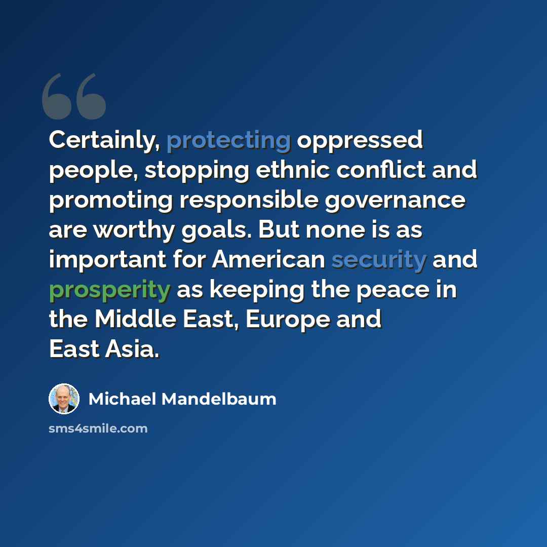 “Certainly, protecting oppressed people, stopping ethnic conflict and promoting responsible governance are worthy goals. But none is as important for American security and prosperity as keeping the peace in the Middle East, Europe and East Asia.” quote by Michael Mandelbaum