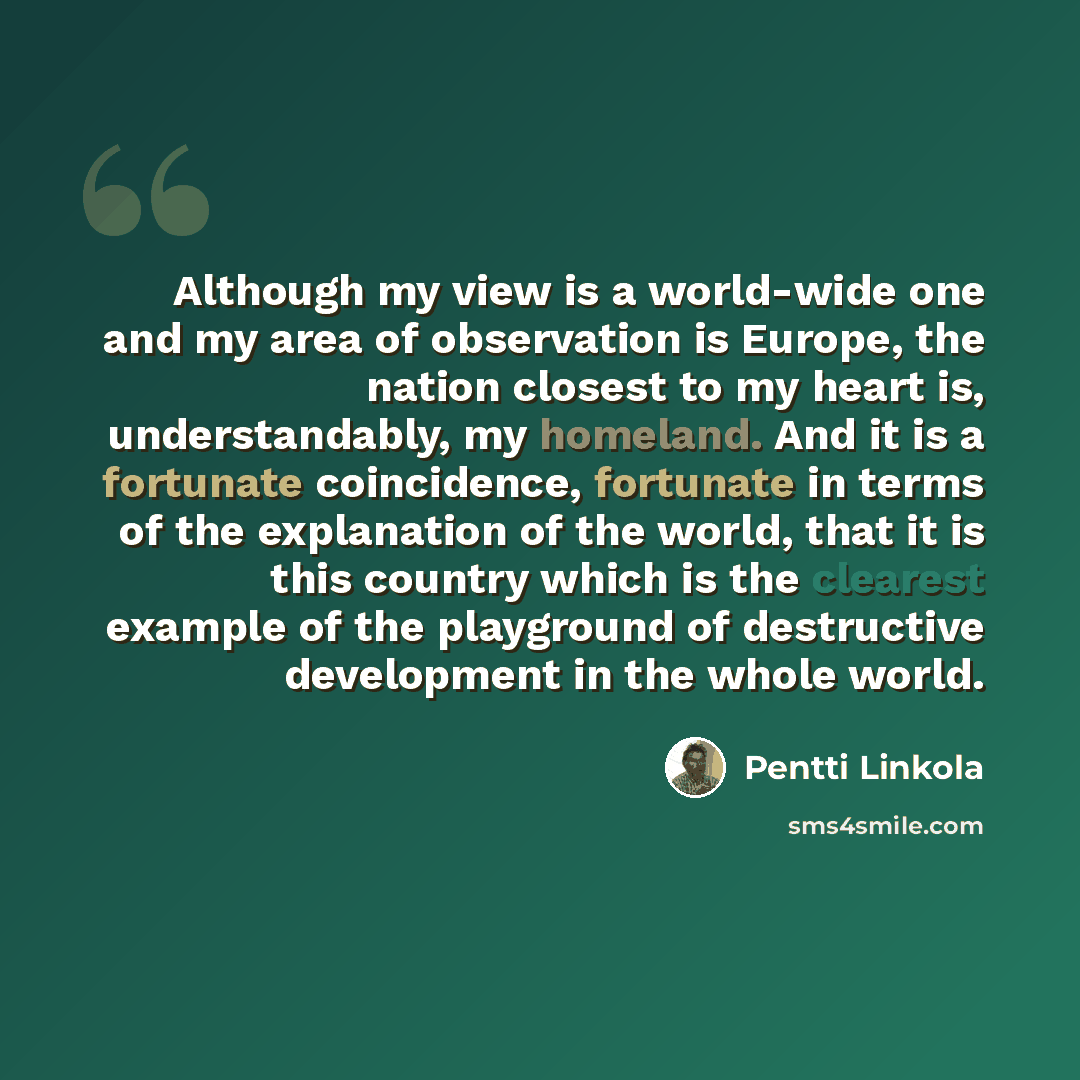 “Although my view is a world-wide one and my area of observation is Europe, the nation closest to my heart is, understandably, my homeland. And it is a fortunate coincidence, fortunate in terms of the explanation of the world, that it is this country which is the clearest example of the playground…” quote by Pentti Linkola