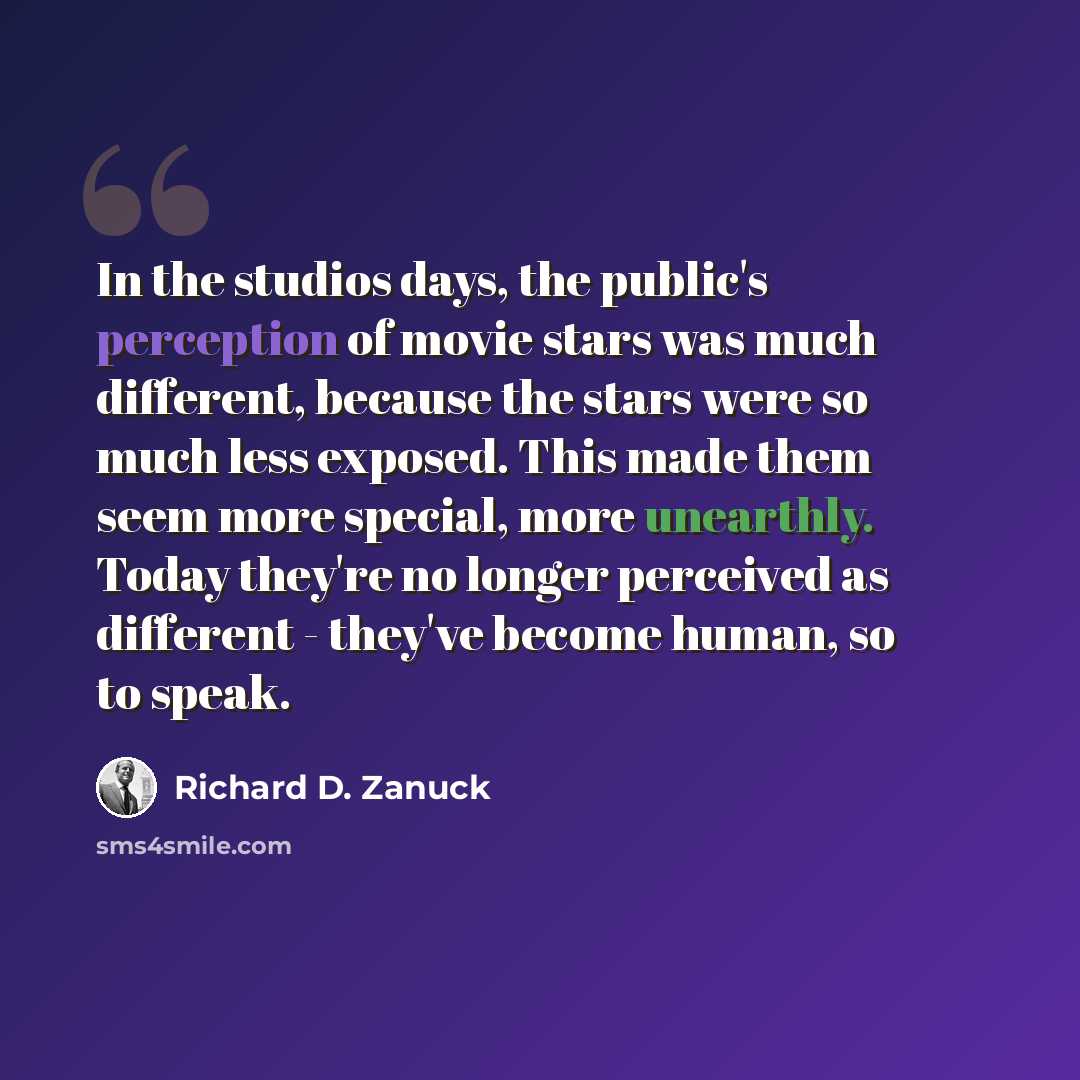 “In the studios days, the public's perception of movie stars was much different, because the stars were so much less exposed. This made them seem more special, more unearthly. Today they're no longer perceived as different - they've become human, so to speak.” quote by Richard D. Zanuck