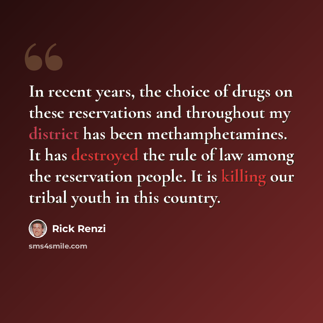 “In recent years, the choice of drugs on these reservations and throughout my district has been methamphetamines. It has destroyed the rule of law among the reservation people. It is killing our tribal youth in this country.” quote by Rick Renzi