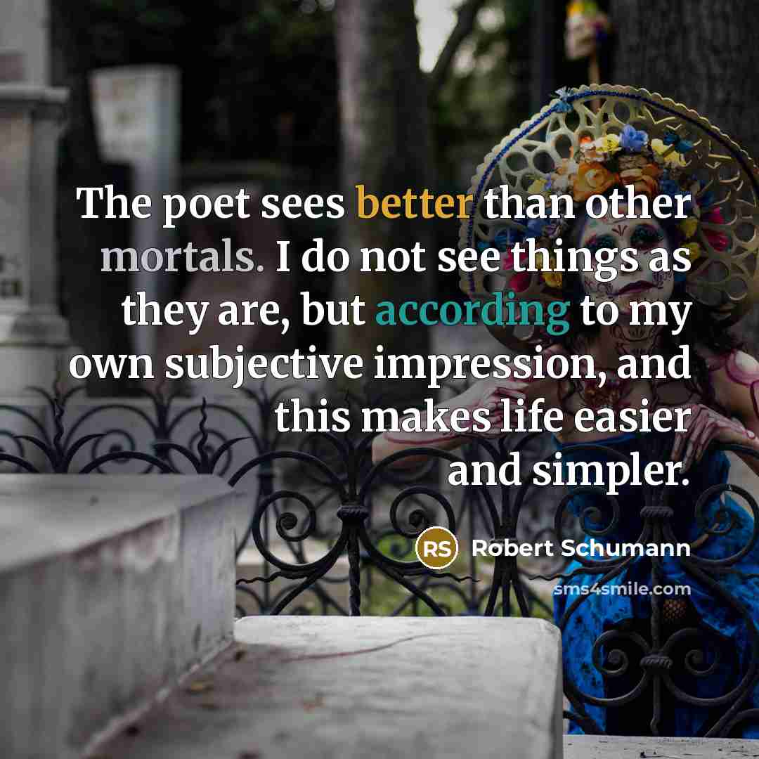 “The poet sees better than other mortals. I do not see things as they are, but according to my own subjective impression, and this makes life easier and simpler.” quote by Robert Schumann