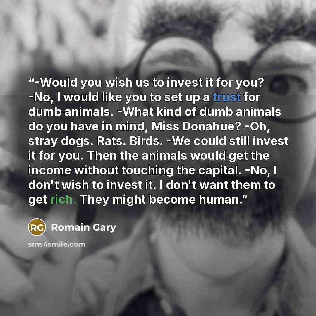 “-Would you wish us to invest it for you? -No, I would like you to set up a trust for dumb animals. -What kind of dumb animals do you have in mind, Miss Donahue? -Oh, stray dogs. Rats. Birds. -We could still invest it for you. Then the animals would get the income without touching the capital. -No…” quote by Romain Gary