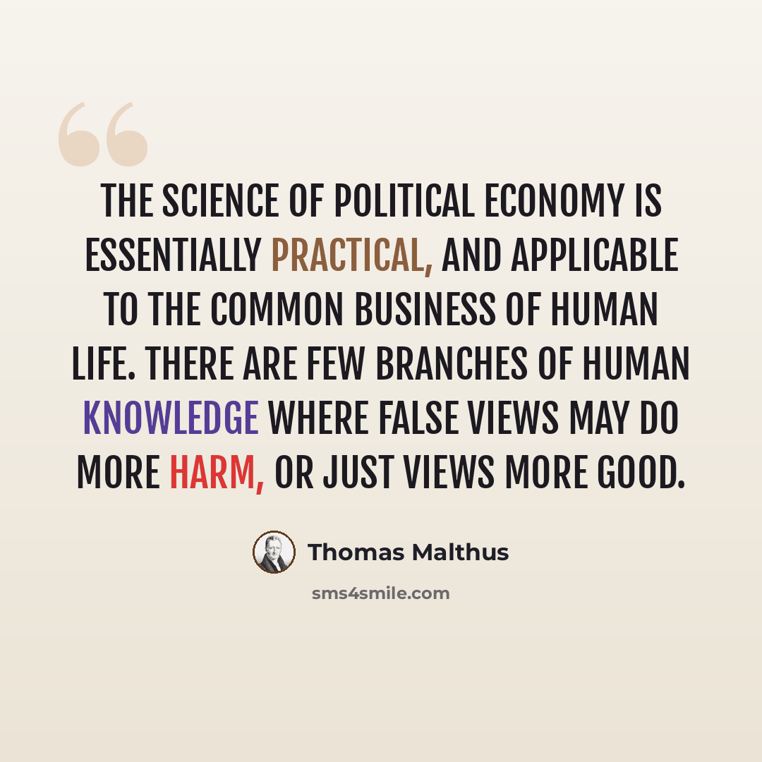 “The science of political economy is essentially practical, and applicable to the common business of human life. There are few branches of human knowledge where false views may do more harm, or just views more good.” quote by Thomas Malthus