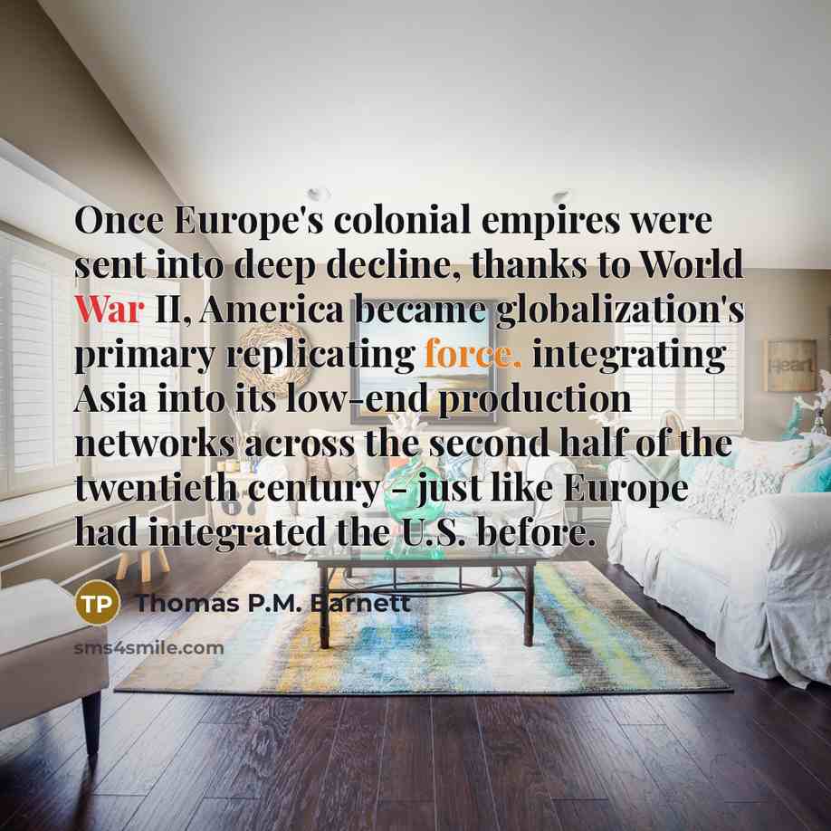 “Once Europe's colonial empires were sent into deep decline, thanks to World War II, America became globalization's primary replicating force, integrating Asia into its low-end production networks across the second half of the twentieth century - just like Europe had integrated the U.S. before.” quote by Thomas P.M. Barnett