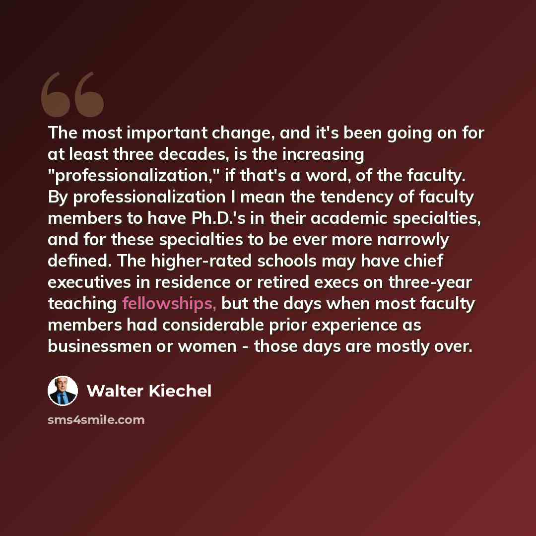 “The most important change, and it's been going on for at least three decades, is the increasing "professionalization," if that's a word, of the faculty. By professionalization I mean the tendency of faculty members to have Ph.D.'s in their academic specialties, and for these specialties to be ever…” quote by Walter Kiechel