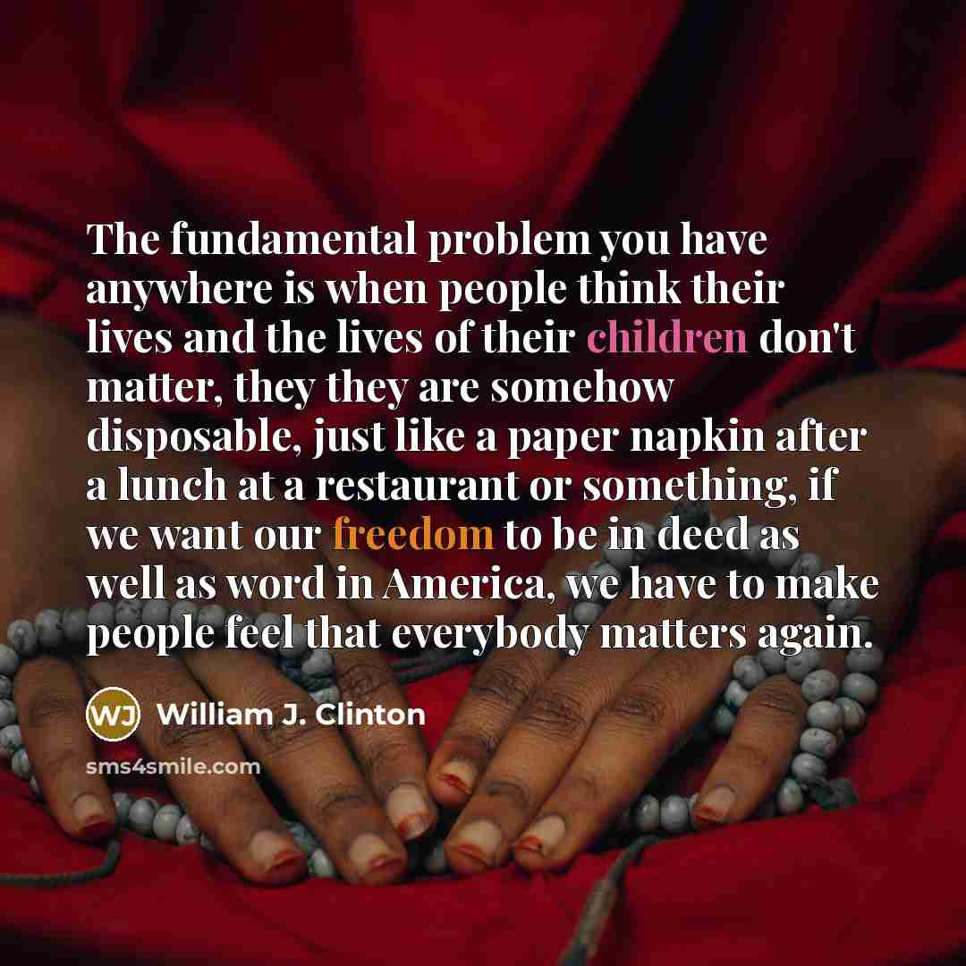 “The fundamental problem you have anywhere is when people think their lives and the lives of their children don't matter, they they are somehow disposable, just like a paper napkin after a lunch at a restaurant or something, if we want our freedom to be in deed as well as word in America, we have…” quote by William J. Clinton