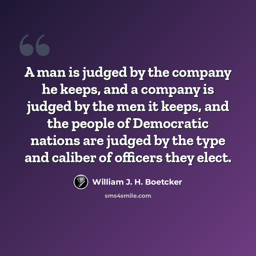 “A man is judged by the company he keeps, and a company is judged by the men it keeps, and the people of Democratic nations are judged by the type and caliber of officers they elect.” quote by William J. H. Boetcker