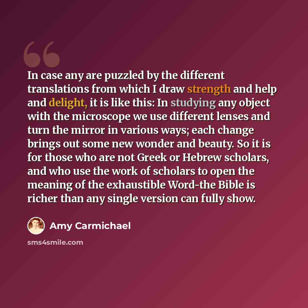 “In case any are puzzled by the different translations from which I draw strength and help and delight, it is like this: In studying any object with the microscope we use different lenses and turn the mirror in various ways; each change brings out some new wonder and beauty. So it is for those who…” quote by Amy Carmichael