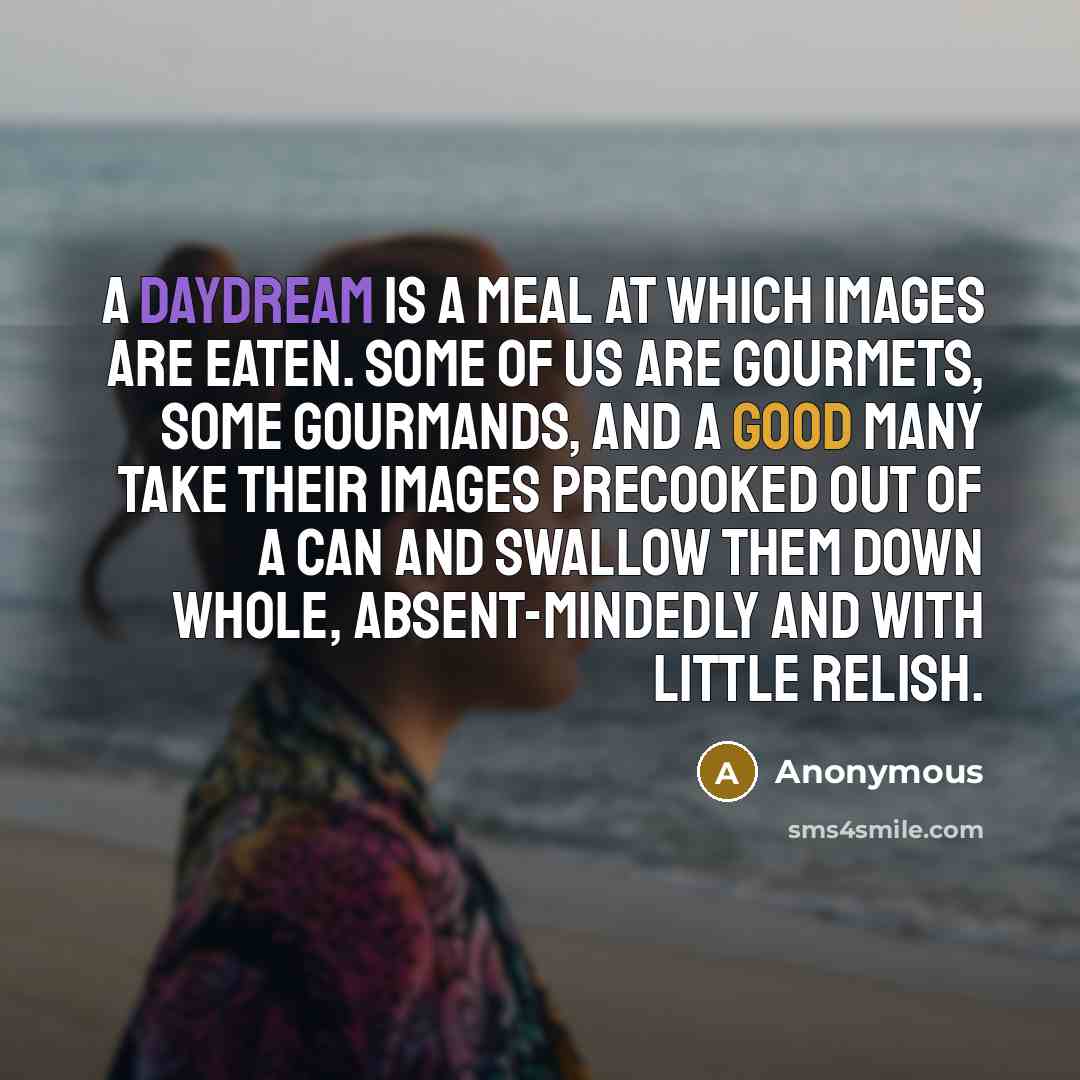 “A daydream is a meal at which images are eaten. Some of us are gourmets, some gourmands, and a good many take their images precooked out of a can and swallow them down whole, absent-mindedly and with little relish.” quote by Anonymous