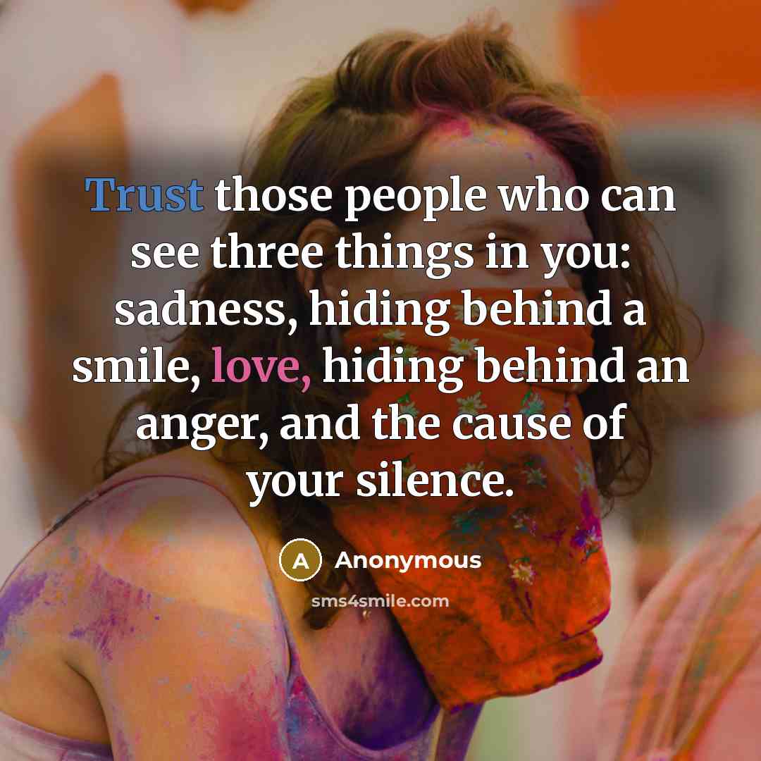 “Trust those people who can see three things in you: sadness, hiding behind a smile, love, hiding behind an anger, and the cause of your silence.” quote by Anonymous