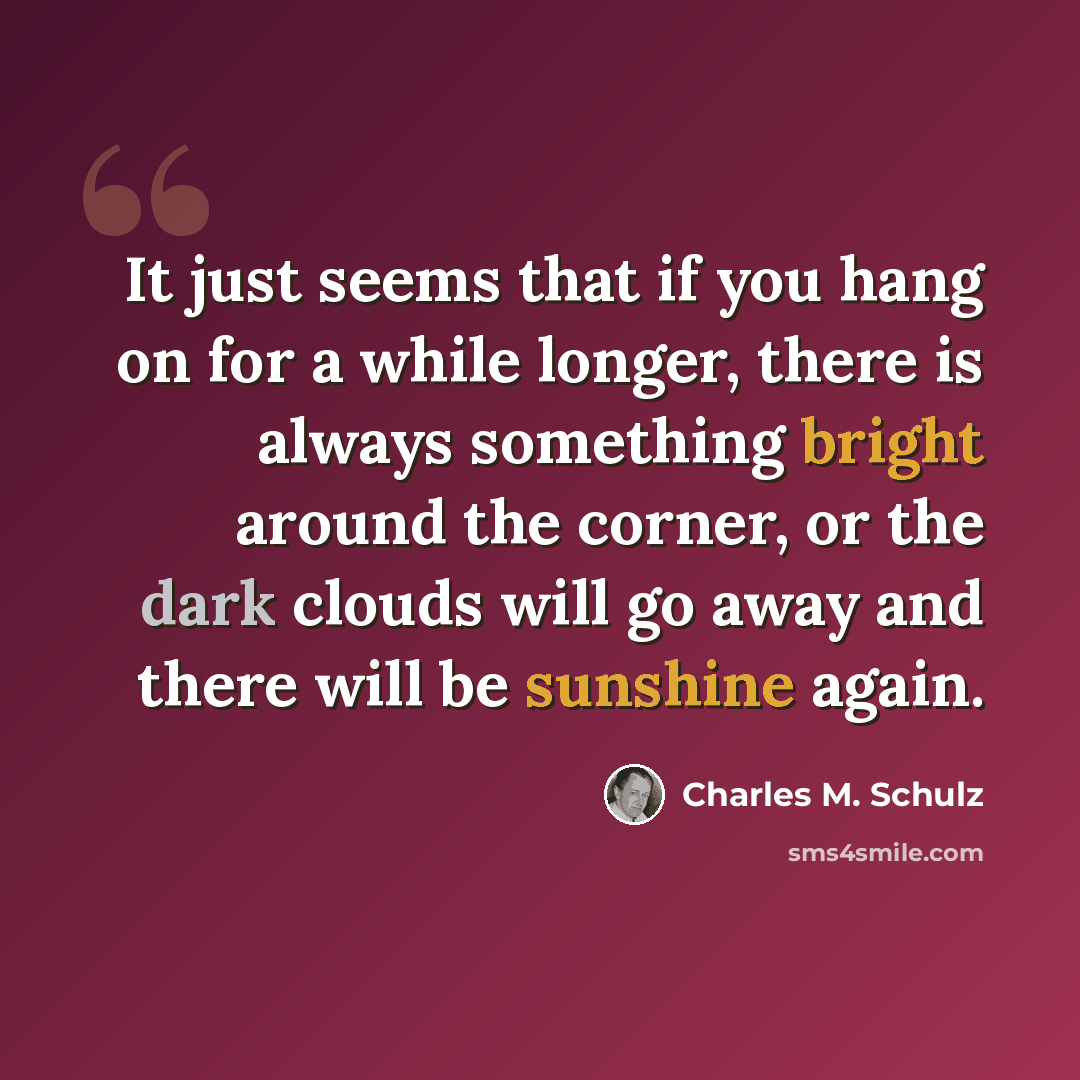 “It just seems that if you hang on for a while longer, there is always something bright around the corner, or the dark clouds will go away and there will be sunshine again.” quote by Charles M. Schulz