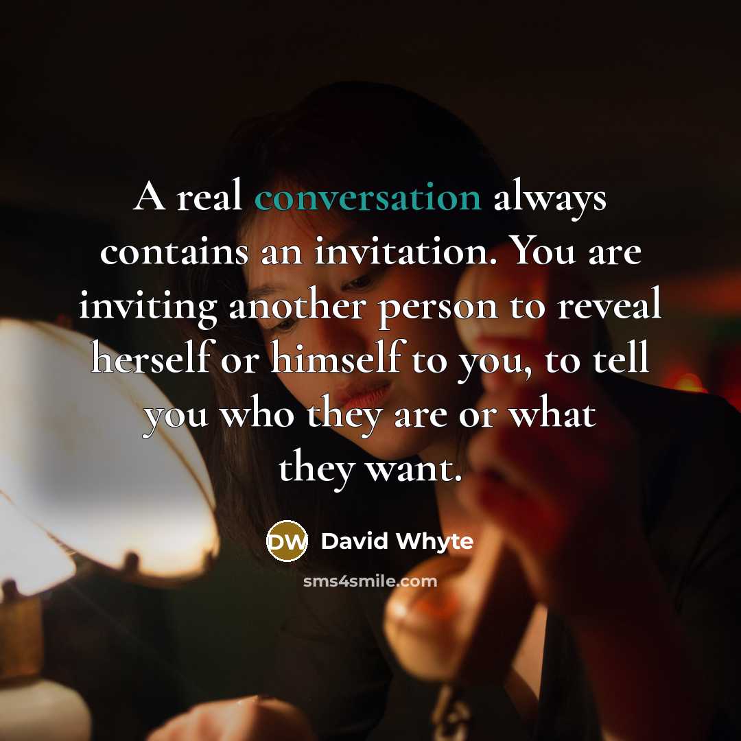 “A real conversation always contains an invitation. You are inviting another person to reveal herself or himself to you, to tell you who they are or what they want.” quote by David Whyte