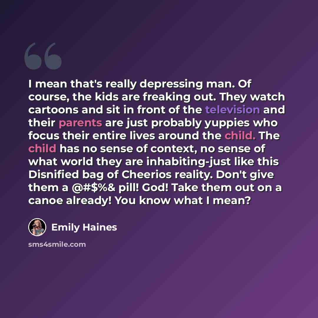 “I mean that's really depressing man. Of course, the kids are freaking out. They watch cartoons and sit in front of the television and their parents are just probably yuppies who focus their entire lives around the child. The child has no sense of context, no sense of what world they are…” quote by Emily Haines